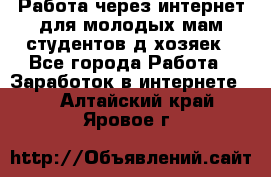 Работа через интернет для молодых мам,студентов,д/хозяек - Все города Работа » Заработок в интернете   . Алтайский край,Яровое г.